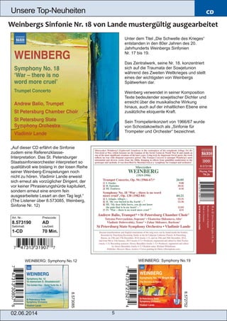02.06.2014 5
Unsere Top­Neuheiten CD
„Auf dieser CD erfährt die Sinfonie
zudem eine Referenzklasse­
Interpretation. Das St. Petersburger
Staatssinfonieorchester interpretiert so
qualitätvoll wie bislang in der losen Reihe
seiner Weinberg­Einspielungen noch
nicht zu hören. Vladimir Lande erweist
sich erneut als vorzüglicher Dirigent, der
vor keiner Phrasierungshürde kapituliert,
sondern erneut eine enorm fein
ausgearbeitete Lesart an den Tag legt.“
(The Listener über 8.573085, Weinberg,
Sinfonie Nr. 12)
Art. Nr.: Preiscode:
8.573190 AD
Setinhalt: Laufzeit:
1­CD 70 Min.
WEINBERG: Symphony No.12 WEINBERG: Symphony No.19
8.573085
8.572752
Unter dem Titel „Die Schwelle des Krieges“
entstanden in den 80er Jahren des 20.
Jahrhunderts Weinbergs Sinfonien
Nr. 17 bis 19.
Das Zentralwerk, seine Nr. 18. konzentriert
sich auf die Traumata der Sowjetunion
während des Zweiten Weltkrieges und stellt
eines der wichtigsten von Weinbergs
Spätwerken dar.
Weinberg verwendet in seiner Komposition
Texte bedeutender sowjetischer Dichter und
erreicht über die musikalische Wirkung
hinaus, auch auf der inhaltlichen Ebene eine
zusätzliche eloquente Kraft.
Sein Trompetenkonzert von 1966/67 wurde
von Schostakowitsch als „Sinfonie für
Trompeter und Orchester“ bezeichnet.
 