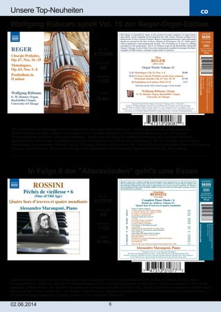 CD
02.06.2014 6
Unsere Top­Neuheiten
Gioachino Rossini verbrachte die letzten Jahre seines Lebens in Paris, wo er zahlreiche kurze Stücke für Klavier schrieb. Diese
Kompositionen in 13 Bänden, bei denen Respektlosigkeit und Ernsthaftigkeit nebeneinander stehen, nannte er scherzhaft „Peches de
vieillesse“ (Alterssünden). Der herrlich informelle und komische vierte Band mit dem Titel „Quatre hors d’oevres quatre mendiants“ weißt
bereits auf das Thema „Essen“ hin, und Rossini nutzt all sein im Überfluss vorhandenes Talent in verschwenderischer Weise für eine
charakteristische musikalische Darstellung der von ihm servierten „Häppchen“.
Art. Nr.:
8.573107
Preiscode:
AD
Setinhalt:
1­CD
Laufzeit:
70 Min.
In Folge 6 der "Alterssünden" geht's ums Essen
Die Orgelmusik von Max Reger nimmt im Repertoire eine besondere Stellung ein. Weithin gilt er als der größte deutsche
Orgelkomponist seit Bach, dessen Traditionen er ein er großen Vielfalt von Choral­Kompositionen wie den „52 leichten
Choralvorspielen“ fortführte und weiterentwickelte. Regers den Kontrapunkt betreffende Meisterschaft und seine Fähigkeit
gegensätzliche Stimmungen zu kreieren, wird auch im ersten der drei Bände von „Monologues, Op. 63“ deutlich, der mit einem
eindrucksvoll monumentalen Prelude beginnt. Wolfgang Rübsam spielt auf der E.M. Skinner Orgel der Rockefeller Memorial Chapel in
Chicago. Das Instrument gilt als eines der schönsten Beispiele für amerikanische Orgelbaukunst des 20. Jahrhunderts.
Art. Nr.:
8.572908
Preiscode:
AD
Setinhalt:
1­CD
Laufzeit:
79 Min.
Wolfgang Rübsam spielt Vol. 15 der Reger­Orgel­Edition
 