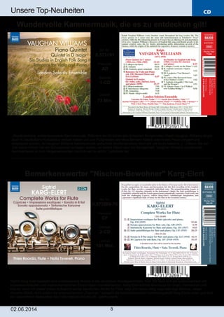 CD
02.06.2014 8
Unsere Top­Neuheiten
Sigfrid Karg­Elert besetzte eine merkenswerte Nische in der deutschen Musikgeschichte. Sein Stil lässt sich als spätromantisch mit
impressionistischen und expressionistischen Einschlägen charakterisieren. Karg­Elert schrieb bevorzugt für Orgel, Harmonium und
Klavier, doch mit dieser ersten Aufnahme seiner sämtlichen Werke für Flöte zeigt sich seine völlig eigenständige Stimme. Jedes
einzelne Stück, nicht zuletzt die anspruchsvollen „Caprices,“ spiegeln die kaleidoskopische Vorstellungskraft Karg­Elerts wider und sind
ein wesentlicher Bestandteil des Flötenrepertoires des 20. Jahrhunderts.
Art. Nr.:
8.573269­70
Preiscode:
CF
Setinhalt:
2­CD
Laufzeit:
101 Min.
Bemerkenswerter "Nischen­Bewohner" Karg­Elert
„Wunderschöne, entdeckenswerte Kammermusik. Während die Sinfonien des britischen Komponisten Ralph Vaughan Williams längst
auch in Deutschland Kultustatus erobert haben und von Pultgranden wie etwa Bernard Haitink oder André Previn dirigiert und
eingespielt wurden, ist Vaughan Williams Kammermusik außerhalb Großbritanniens nach wie vor kaum bekannt. (…) Wenn Sie der
Zeit schon immer mal ein Schnippchen schlagen wollten, ist dieses Album also die Gelegenheit. Vaughan Williams wundervolle
Kammermusik ist zum Vergessenwerden nämlich viel zu schön.“ (artistxite.de)
Art. Nr.:
8.573191
Preiscode:
AD
Setinhalt:
1­CD
Laufzeit:
73 Min.
Wundervolle Kammermusik, die es zu entdecken gilt!
 