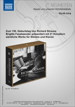 NEUHEITEN
© 2014 Naxos Deutschland Musik & Video Vertriebs­GmbH · Gruber Str. 70 · D­85586 Poing
Tel: 08121­25007­40 · Fax: ­41 · info@naxos.de · Händlerservice: Tel: 08121­25007­20 · Fax: ­21 · service@naxos.de
www.naxos.de · www.facebook.com/NaxosDE · blog.naxos.de
Zum 150. Geburtstag von Richard Strauss:
Brigitte Fassbaender präsentiert mit 21 Künstlern
sämtliche Werke für Stimme und Klavier
ÄnderungenundIrrtümervorbehalten.
Art.­Nr. TP1039312
 
