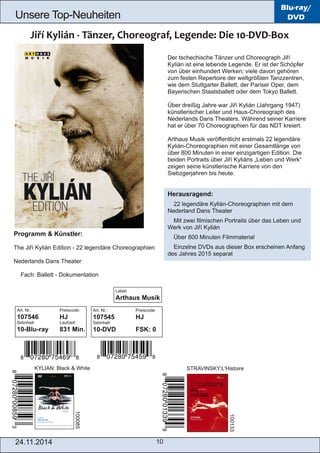 Unsere Top­Neuheiten 
Label: 
Arthaus Musik 
24.11.2014 10 
Blu-ray/ 
DVD 
Der tschechische Tänzer und Choreograph Jiří 
Kylián ist eine lebende Legende. Er ist der Schöpfer 
von über einhundert Werken; viele davon gehören 
zum festen Repertoire der weltgrößten Tanzzentren, 
wie dem Stuttgarter Ballett, der Pariser Oper, dem 
Bayerischen Staatsballett oder dem Tokyo Ballett. 
Über dreißig Jahre war Jiří Kylián (Jahrgang 1947) 
künstlerischer Leiter und Haus­Choreograph 
des 
Nederlands Dans Theaters. Während seiner Karriere 
hat er über 70 Choreographien für das NDT kreiert. 
Arthaus Musik veröffentlicht erstmals 22 legendäre 
Kylián­Choreographien 
mit einer Gesamtlänge von 
über 800 Minuten in einer einzigartigen Edition. Die 
beiden Portraits über Jiří Kyliáns „Leben und Werk“ 
zeigen seine künstlerische Karriere von den 
Siebzgerjahren bis heute. 
Herausragend: 
 22 legendäre Kylián­Choreographien 
mit dem 
Nederland Dans Theater 
 Mit zwei filmischen Portraits über das Leben und 
Werk von Jiří Kylián 
 Über 800 Minuten Filmmaterial 
 Einzelne DVDs aus dieser Box erscheinen Anfang 
des Jahres 2015 separat 
Programm & Künstler: 
The Jiří Kylián Edition ­22 
legendäre Choreographien 
Nederlands Dans Theater 
 Fach: Ballett ­Dokumentation 
KYLIAN: Black & White STRAVINSKY:L'Histoire 
100085 
100133 
Art. Nr.: Preiscode: 
107546 HJ 
Setinhalt: Laufzeit: 
10­Blu­ray 
831 Min. 
Art. Nr.: Preiscode: 
107545 HJ 
Setinhalt: 
10­DVD 
FSK: 0 
 