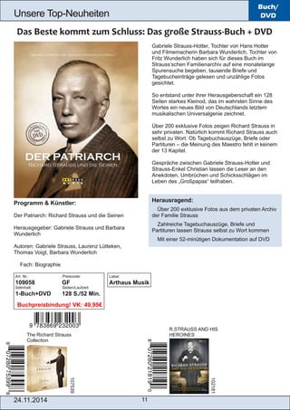 Unsere Top­Neuheiten 
R.STRAUSS AND HIS 
HEROINES 107539 
24.11.2014 11 
Buch/ 
DVD 
Gabriele Strauss­Hotter, 
Tochter von Hans Hotter 
und Filmemacherin Barbara Wunderlich, Tochter von 
Fritz Wunderlich haben sich für dieses Buch im 
Strauss’schen Familienarchiv auf eine monatelange 
Spurensuche begeben, tausende Briefe und 
Tagebucheinträge gelesen und unzählige Fotos 
gesichtet. 
So entstand unter ihrer Herausgeberschaft ein 128 
Seiten starkes Kleinod, das im wahrsten Sinne des 
Wortes ein neues Bild von Deutschlands letztem 
musikalischen Universalgenie zeichnet. 
Über 200 exklusive Fotos zeigen Richard Strauss in 
sehr privaten. Natürlich kommt Richard Strauss auch 
selbst zu Wort: Ob Tagebuchauszüge, Briefe oder 
Partituren – die Meinung des Maestro fehlt in keinem 
der 13 Kapitel. 
Gespräche zwischen Gabriele Strauss­Hotter 
und 
Strauss­Enkel 
Christian lassen die Leser an den 
Anekdoten, Umbrüchen und Schicksschlägen im 
Leben des „Großpapas“ teilhaben. 
Herausragend: 
 Über 200 exklusive Fotos aus dem privaten Archiv 
der Familie Strauss 
 Zahlreiche Tagebuchauszüge, Briefe und 
Partituren lassen Strauss selbst zu Wort kommen 
 Mit einer 52­minütigen 
Dokumentation auf DVD 
Programm & Künstler: 
Der Patriarch: Richard Strauss und die Seinen 
Herausgegeber: Gabriele Strauss und Barbara 
Wunderlich 
Autoren: Gabriele Strauss, Laurenz Lütteken, 
Thomas Voigt, Barbara Wunderlich 
 Fach: Biographie 
The Richard Strauss 
Collection 
102181 
Label: 
Arthaus Musik 
Art. Nr.: Preiscode: 
109058 GF 
Setinhalt: Seiten/Laufzeit: 
1­Buch+ 
DVD 128 S./52 Min. 
Buchpreisbindung! VK: 49,95€ 
 