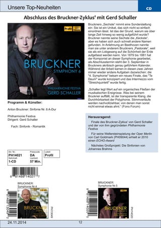 Unsere Top­Neuheiten 
24.11.2014 12 
CD 
Programm & Künstler: 
Anton Bruckner: Sinfonie Nr. 6 A­Dur 
Philharmonie Festiva 
Dirigent: Gerd Schaller 
 Fach: Sinfonik ­Romantik 
Art. Nr.: Preiscode: 
PH14021 DA 
Setinhalt: Laufzeit: 
1­CD 
57 Min. 
BRUCKNER: 
Symphonie Nr.4 
Bruckners „Sechste“ nimmt eine Sonderstellung 
ein: Sie ist ein Unikat, das sich nicht so einfach 
einordnen lässt. Ist das der Grund, warum sie über 
lange Zeit hinweg so wenig aufgeführt wurde? 
Bruckner nannte seine Sechste die „Keckste“, 
aber es haben sich auch schnell andere Namen 
gefunden. In Anlehnung an Beethoven nannte 
man sie unter anderem Bruckners „Pastorale“, weil 
sie als ein Lobgesang auf die Schönheit der Erde 
aufgefasst werden kann. Von 1879 bis 1881 hat 
der Komponist an dieser Symphonie gearbeitet, 
als Abschlusstermin steht der 3. September in 
Bruckners akribisch genau geführtem Kalender. 
Während der Arbeit kamen in diesen zwei Jahren 
immer wieder andere Aufgaben dazwischen: die 
"4. Symphonie" bekam ein neues Finale, das "Te 
Deum" wurde konzipiert und das Intermezzo vom 
"Streichquintett" wurde fertig. 
„Schaller legt Wert auf ein organisches Fließen der 
musikalischen Ereignisse. Was bei seinem 
Bruckner auffällt, ist der transparente Klang, die 
Durchhörbarkeit der Polyphonie. Stimmverläufe 
werden nachvollziehbar, von denen man sonst 
nicht einmal etwas ahnt.“ (Fono Forum) 
Herausragend: 
 Finale des Bruckner­Zyklus' 
von Gerd Schaller 
und der von ihm gegründeten Philharmonie 
Festiva 
 Für seine Weltersteinspielung der Oper Merlin 
von Carl Goldmark (PH09044) erhielt er 2010 
einen ECHO­Award 
 Nächstes Großprojekt: Die Sinfonien von 
Johannes Brahms 
BRUCKNER: 
Symphonie Nr.5 
PH13049 
PH14020 
Label: 
Profil 
 