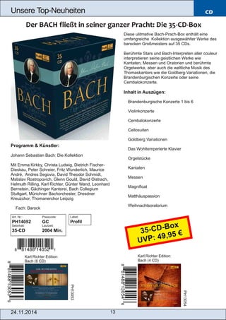 Unsere Top­Neuheiten 
24.11.2014 13 
CD 
Programm & Künstler: 
Johann Sebastian Bach: Die Kollektion 
Mit Emma Kirkby, Christa Ludwig, Dietrich Fischer­Dieskau, 
Peter Schreier, Fritz Wunderlich, Maurice 
André, Andres Segovia, David Theodor Schmidt, 
Mstislav Rostropovich, Glenn Gould, David Oistrach, 
Helmuth Rilling, Karl Richter, Günter Wand, Leonhard 
Bernstein, Gächinger Kantorei, Bach Collegium 
Stuttgart, Münchner Bachorchester, Dresdner 
Kreuzchor, Thomanerchor Leipzig 
 Fach: Barock 
Art. Nr.: Preiscode: 
PH14052 GC 
Setinhalt: Laufzeit: 
35­CD 
2004 Min. 
Karl Richter Edition: 
Bach (6 CD) 
Diese ulitmative Bach­Prach­Box 
enthält eine 
umfangreiche Kollektion ausgewählter Werke des 
barocken Großmeisters auf 35 CDs. 
Berühmte Stars und Bach­Interpreten 
aller couleur 
interpretieren seine geistlichen Werke wie 
Kantaten, Messen und Oratorien und berühmte 
Orgelwerke, aber auch die weltliche Musik des 
Thomaskantors wie die Goldberg­Variationen, 
die 
Brandenburgischen Konzerte oder seine 
Cembalokonzerte. 
Inhalt in Auszügen: 
 Brandenburgische Konzerte 1 bis 6 
 Violinkonzerte 
 Cembalokonzerte 
 Cellosuiten 
 Goldberg Variationen 
 Das Wohltemperierte Klavier 
 Orgelstücke 
 Kantaten 
 Messen 
 Magnificat 
 Matthäuspassion 
 Weihnachtsoratorium 
Karl Richter Edition: 
Bach (4 CD) 
PH13053 
PH13054 
Label: 
Profil 
35­CD­Box 
UVP: 49,95 € 
 