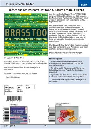 Unsere Top­Neuheiten 
24.11.2014 16 
SACD 
Programm & Künstler: 
Brass Too ­Werke 
von Dmitri Schostakowitsch, Detlev 
Glanert, Henri Tomasi, Astor Piazolla und Paul Hindemith 
mit den Blechbläsern des Royal Concertgebouw 
Orchesters 
Dirigenten: Ivan Meylemans und Kurt Masur 
 Fach: Blechbläser 
Art. Nr.: Preiscode: 
RCO14010 CO 
Setinhalt: Laufzeit: 
1­SACD 
63 Min. 
HORIZON 5 
Aus dem großen Erfolg von “Brass” (RCO07002), 
der ersten CD der Blechbläser des RCO, erwuchs 
bei Musikern und Publikum der Wunsch nach einem 
würdigen Nachfolger. Nun, sieben Jahre später, 
folgt „Brass Too“. 
Das Wortspiel des Titels verdeutlicht auch 
gleichzeitig die Idee hinter diesem Album: Die 
Werke von Schostakowitsch und Piazzolla sind 
ursprünglich nicht für Blechbläser komponiert, aber 
in diesen Arrangement klingen sie ebenso (too) 
wundervoll. Und auch, wenn Hindemith nicht als 
Komponist für Blechbläser bekannt geworden ist, 
hat er auch (too) für diese Instrumentenfamilie 
geschrieben. 
Und das von Detlev Glanert, dem Hauskomponisten 
des RCO komponierte neue Werk zeigt, dass Blech 
auch (too) ganz anders klingen kann. 
Dieses Album steckt voller Überraschungen. 
Herausragend: 
 Nach dem Erfolg der ersten CD der Royal 
Concertgebouw Blechbläser (RCO07002) ein 
würdiger Nachfolger 
 Als wären sie für Bläser gemacht: Werke von 
Schostakowitsch und Piazolla für Blechbläser 
arrangiert 
 Speziell für die RCO Brass schrieb der deutsche 
Komponist Detlev Glanert sein Concertgeblaas 
 Glanert ist Hauskomponist des Concertgebouw 
Orchesters 
THE RADIO LEGACY 
(152 CD) 
RCO14001 
RCO13006 
Label: 
RCO 
 