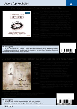 CD 
Unsere Top­Neuheiten 
Fast vergessenes Oratorium von C.H. Graun 
Junger Kammerchor Rhein­Neckar: 
Chormusik zum Advent 
Art. Nr.: 
ROP6098 
Preiscode: 
CO 
Setinhalt: 
1­CD 
Laufzeit: 
62 Min. 
Label: 
Rondeau 
24.11.2014 17 
Carl Heinrich Grauns Der Tod Jesu wurde am 
Mittwoch, 26. März 1755 im Berliner Dom 
uraufgeführt.Die Schwester des Königs Friedrich 
Wilhelm II., Prinzessin Anna Amalia, hatte die 
Dichtung und Disposition des Werkes angeregt. 
Noch bis Ende des 19. Jahrhunderts konnte sie sich 
im Repertoire zahlreicher Oratorienvereine und 
Singakademien (allen voran der Berliner Sing­Akademie) 
behaupten, oft gleichberechtigt neben 
Bachs oratorischen Passionen, die Grauns Werk 
spätestens zu Beginn des 20. Jahrhunderts den 
Rang abliefen. 
Die Arcis Vocalisten beweisen eindringlich, dass 
dieses Werk im vorigen Jahrhundert zu Unrecht 
vergessen wurde. 
Art. Nr.: 
OC1809 
Preiscode: 
EA 
Setinhalt: 
2­CD 
Laufzeit: 
97 Min. 
Label: 
Oehms 
Classics 
Programm & Künstler: 
 Carl Heinrich Graun: Der Tod Jesu ­Passionsoratorium 
 Arcis­Vocalisten 
München; Barockorchester L’arpa festante; Thomas Gropper 
 Fach: Oratorium ­Barock 
Herausragend: 
 Der Tod Jesu von Carl H. Graun ­lange 
Zeit gleichberechtigt neben Bachs Passionen 
 zu Unrecht vergessenes Werk großartig umgesetzt von den Arcis­Vocalisten 
München 
und dem Barockorchester L'arpa festante 
Advent – mehr noch als Weihnachten selbst ­droht 
im vorweihnachtlichen Trubel unterzugehen. Einen 
Ort der Ruhe und Muße kann die Musik bieten: 
Komponisten aller Epochen haben sich von 
Gesängen und den Liturgien der vier 
Adventssonntage zu wundervollen Werken 
inspirieren lassen, aus denen der Junge 
Kammerchor Rhein­Neckar 
unter der Leitung von 
Mathias Rickert eine ansprechende Auswahl 
getroffen hat. 
Der Junge Kammerchor Rhein­Neckar 
hat sich aller 
Werke behutsam angenommen und lädt mit dieser 
CD ein, die Adventszeit in Ruhe zu begehen – ohne 
rotnasige Rentiere, Jingle Bells oder Träumen von 
weißen Weihnachten. 
Programm & Künstler: 
 Advent ­Werke 
von Brahms, Byrd, Chilcott, Wilke und Lauridsen 
 Junger Kammerchor Rhein­Neckar; 
Mathias Rickert 
 Fach: Weihnachten 
Herausragend: 
 Gesänge und Liturgien zur Adventszeit aus allen Epochen 
 behutsam umgesetzt vom Jungen Kammerchor Rhein­Neckar 
 