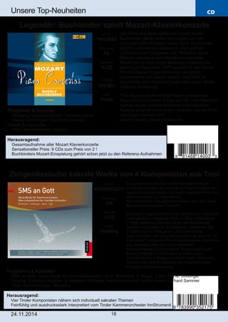 CD 
Unsere Top­Neuheiten 
Legendär: Buchbinder spielt Mozart­Klavierkonzerte 
Zeitgenössische sakrale Werke von 4 Komponisten aus Tirol 
Art. Nr.: 
978399035217 
Preiscode: 
DB 
Setinhalt: 
1­CD 
Label: 
Helbling 
24.11.2014 18 
Der böhmisch­österreichische 
Pianist Rudolf 
Buchbinder gehört schon seit langem zu den 
bedeutendsten Kollegen seiner Zunft. Buchbinder 
trat im Laufe seines Lebens mit allen großen 
Orchestern und Dirigenten auf. Während seiner 
Karriere eignete er sich ein beeindruckendes 
Repertoire an und wurde besonders bekannt als 
Beethoven­Spezialist. 
1976 gewann er den Grand 
Prix du Disque für die Aufnahme sämtlicher 
Klavierwerke von Joseph Haydn. Seit 2007 ist 
Buchbinder Künstlerischer Leiter des neuen Musik­Festivals 
Grafenegg 
"Von Buchbinder kommt der beste vollständige 
Mozart Klavierkonzert­Zyklus 
auf CD, eine Referenz­Aufnahme 
die außerordentlichen musikalischen 
Genuss garantiert und in den nächsten Jahren nicht 
überflügelt werden wird." 
David Hurwitz, classicstoday.com 
Erneut widmet sich das Tiroler Kammerorchester 
InnStrumenti unter der Leitung von Gerhard Sammer 
neuen Orchesterwerken und weiß diese feinfühlig und 
ausdrucksstark zu interpretieren. 
Mit individueller Klangsprache nähern sich vier Tiroler 
Komponisten sakralen Themen: 
Konkrete Fragen sendet Florian Bramböck (*1959) auf 
musikalischem Wege per SMS an Gott. Franz Bauer 
(*1958) wählt das biblische Buch der Weisheit als 
textliche Grundlage für Ex Sapientia. Johannes Sigl 
(*1959) nutzt für Refugium II die einfühlsame 
Sopranstimme von Susanne Langbein als eine Art „Ur­Instrument“ 
und erschafft eine faszinierende Symbiose 
aus Gesangspartie und kontemplativem 
Orchesterklang. Eine russische Textpassage greift 
Marco Döttlinger (*1984) auf und bildet deren 
Sprachmelodie in Epilog orchestral nach. Glänzend 
meistert das partiell überlagernde Bläsertrio diese 
klingende Herausforderung. 
Art. Nr.: 
PH14003 
Preiscode: 
FA 
Setinhalt: 
9­CD 
Laufzeit: 
580 Min. 
Label: 
Profil 
Programm & Künstler: 
 Wolfgang Amadeus Mozart: Klavierkonzerte 
 Klavier und Dirigent: Rudolf Buchbinder; 
Wiener Symphoniker 
 Fach: Klavierkonzert ­Klassik 
Herausragend: 
 Gesamtaufnahme aller Mozart Klavierkonzerte 
 Sensationeller Preis: 9 CDs zum Preis von 2 ! 
 Buchbinders Mozart­Einspielung 
gehört schon jetzt zu den Referenz­Aufnahmen 
Programm & Künstler: 
 SMS an Gott ­Neue 
Musik für Kammerorchester von F. Bramböck, F. Bauer, J. Sigl und M. Döttlinger 
 Gesang: Susanne Langbein & Matthias Wölbitsch; Kammerorchester InnStrumenti; Gerhard Sammer 
 Fach: Kammermusik ­Moderne 
Herausragend: 
 Vier Tiroler Komponisten nähern sich individuell sakralen Themen 
 Feinfühlig und ausdrucksstark interpretiert vom Tiroler Kammerorchester InnStrumenti 
 