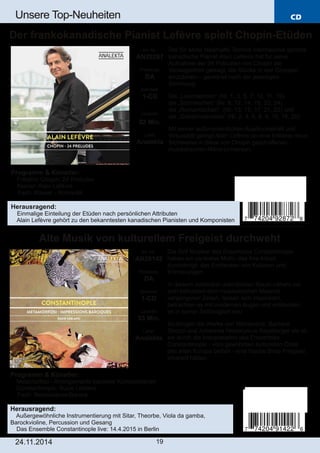 CD 
Unsere Top­Neuheiten 
Der frankokanadische Pianist Lefèvre spielt Chopin­Etüden 
Programm & Künstler: 
 Frédéric Chopin: 24 Preludes 
 Klavier: Alain Lefèvre 
 Fach: Klavier ­Romantik 
Herausragend: 
 Einmalige Einteilung der Etüden nach persönlichen Attributen 
 Alain Lefèvre gehört zu den bekanntesten kanadischen Pianisten und Komponisten 
Alte Musik von kulturellem Freigeist durchweht 
Art. Nr.: 
AN29142 
Preiscode: 
DA 
Setinhalt: 
1­CD 
Laufzeit: 
53 Min. 
Label: 
Analekta 
24.11.2014 19 
Der für seine fabelhafte Technik international gelobte 
kanadische Pianist Alain Lefèvre hat für seine 
Aufnahme der 24 Präludien von Chopin die 
Verwegenheit gewagt, die Stücke in vier Gruppen 
einzuteilen – geordnet nach der jeweiligen 
Stimmung: 
Die „Leuchtenden“ (Nr. 1, 3, 5, 7, 10, 11, 19), 
die „Stürmischen“ (Nr. 8, 12, 14, 16, 22, 24), 
die „Romantischen“ (Nr. 13, 15, 17, 21, 23) und 
die „Geheimnisvollen“ (Nr. 2, 4, 6, 8, 9, 15, 18, 20). 
Mit seiner außerordentlichen Ausdruckskraft und 
Virtuosität gelingt Alain Lefèvre so eine brillante neue 
Sichtweise in diese von Chopin geschaffenen 
musikalischen Mikro­Universen. 
Art. Nr.: 
AN29287 
Preiscode: 
DA 
Setinhalt: 
1­CD 
Laufzeit: 
52 Min. 
Label: 
Analekta 
Die fünf Musiker des Ensembles Constantinople 
haben ein zentrales Motiv, das ihre Arbeit 
durchdringt: das Entdecken von Kulturen und 
Erinnerungen. 
In diesem scheinbar unendlichen Raum nähern sie 
sich behutsam dem musikalischen Material 
vergangener Zeiten, lassen sich inspirieren, 
betrachten es mit modernen Augen und entdecken 
es in seiner Zeitlosigkeit neu. 
So klingen die Werke von Monteverdi, Barbara 
Strozzi und Johannes Hieronymus Kapsberger als ob 
sie durch die Interpretation des Ensembles 
Constantinople ­vom 
gewohnten kulturellen Code 
des alten Europa befreit ­eine 
frische Brise Freigeist 
inhaliert hätten. 
Programm & Künstler: 
 Metamorfosi ­Arrangements 
barocker Kompositionen 
 Constantinople; Suzie Leblanc 
 Fach: Renaissance/Barock 
Herausragend: 
 Außergewöhnliche Instrumentierung mit Sitar, Theorbe, Viola da gamba, 
Barockvioline, Percussion und Gesang 
 Das Ensemble Constantinople live: 14.4.2015 in Berlin 
 