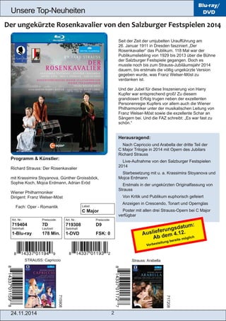 Unsere Top­Neuheiten 
Art. Nr.: Preiscode: 
719308 D9 
Setinhalt: 
1­DVD 
FSK: 0 
24.11.2014 2 
Blu-ray/ 
DVD 
Seit der Zeit der umjubelten Uraufführung am 
26. Januar 1911 in Dresden fasziniert „Der 
Rosenkavalier“ das Publikum. 118 Mal war der 
Publikumsliebling von 1929 bis 2013 über die Bühne 
der Salzburger Festspiele gegangen. Doch es 
musste noch bis zum Strauss­Jubiläumsjahr 
2014 
dauern, bis erstmals die völlig ungekürzte Version 
gegeben wurde, was Franz Welser­Möst 
zu 
verdanken ist. 
Und der Jubel für diese Inszenierung von Harry 
Kupfer war entsprechend groß! Zu diesem 
grandiosen Erfolg trugen neben der exzellenten 
Personenregie Kupfers vor allem auch die Wiener 
Philharmoniker unter der musikalischen Leitung von 
Franz Welser­Möst 
sowie die exzellente Schar an 
Sängern bei. Und die FAZ schreibt: „Es war fast zu 
schön.“ 
Herausragend: 
 Nach Capriccio und Arabella der dritte Teil der 
C Major Trilogie in 2014 mit Opern des Jubilars 
Richard Strauss 
 Live­Aufnahme 
von den Salzburger Festspielen 
2014 
 Starbesetzung mit u. a. Krassimira Stoyanova und 
Mojca Erdmann 
 Erstmals in der ungekürzten Originalfassung von 
Strauss 
 Von Kritik und Publikum euphorisch gefeiert 
 Anzeigen in Crescendo, Tonart und Opernglas 
 Poster mit allen drei Strauss­Opern 
bei C Major 
verfügbar 
Programm & Künstler: 
Richard Strauss: Der Rosenkavalier 
mit Krassimira Stoyanova, Günther Groissböck, 
Sophie Koch, Mojca Erdmann, Adrian Eröd 
Wiener Philharmoniker 
Dirigent: Franz Welser­Möst 
 Fach: Oper ­Romantik 
Art. Nr.: Preiscode: 
719404 7D 
Setinhalt: Laufzeit: 
1­Blu­ray 
178 Min. 
STRAUSS: Capriccio Strauss: Arabella 
715908 
717208 
Label: 
C Major 
Auslieferungsdatum: 
Ab dem 4.12. 
Vorbestellung bereits möglich 
 