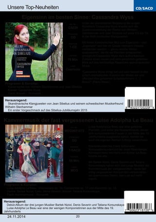 CD/SACD 
Unsere Top­Neuheiten 
Eigensinn im besten Sinne: Cassandra Wyss 
Kammermusik der fast vergessenen Luise Adolpha Le Beau 
Art. Nr.: 
MDG9031872 
Preiscode: 
DD 
Setinhalt: 
1­SACD 
Laufzeit: 
55 Min. 
Label: 
MDG 
24.11.2014 20 
Unter der pianistischen Begabung der jungen 
Künstlerin Cassandra Wyss erweist sich die 
Zusammenstellung der Werke von Wilhelm 
Stenhammar und Jean Sibelius auf einer CD als Tor 
in die Welt nordischer Klangjuwelen. 
Mit ihrem künstlerischen Mut zum Eigensinn – und 
„Eigensinn“ soll hier im Geiste Hermann Hesses 
verstanden werden –, genau solche Werke 
auszusuchen, die ihr als Pianistin entsprechen, 
ermöglicht Cassandra Wyss dem aufmerksamen 
Zuhörer einen neuen und sehr persönlich gefärbten 
Blick auf das reichhaltige Repertoire skandinavischer 
Musik. 
“Cassandra Wyss dringt tief und sehr beseelt in den 
lyrisch­dramatischen 
Kosmos der Werke ein und 
offenbart ihre geheimen Schatzkammern. (…) 
Bravo!" (Piano News) 
Art. Nr.: 
C5229 
Preiscode: 
CO 
Setinhalt: 
1­CD 
Laufzeit: 
76 Min. 
Label: 
Capriccio 
Programm & Künstler: 
 Klavierwerke von Wilhelm Stenhammar und Jean Sibelius 
 Klavier: Cassandra Wyss 
 Fach: Klavier ­Romantik 
Herausragend: 
 Skandinavische Klangjuwelen von Jean Sibelius und seinem schwedischen Musikerfreund 
Wilhelm Stenhammar 
 Ein erster Vorgeschmack auf das Sibelius­Jubiläumsjahr 
2015 
Luise Adolpha Le Beau war eine gefeierte 
Pianistin, und wider alle Ressentiments, denen 
sich komponierende Frauen in der Mitte des 19. 
Jahrhunderts ausgesetzt sahen, konnte sie 
auch mit eigenen Werken Erfolge verzeichnen. 
Klavierstunden bei Clara Schumann, 
Kompositionsunterricht bei Josef Rheinberger, 
Korrespondenz mit Hans von Bülow: Le Beau 
kannte sie alle. 
Mit Bartek Niziol, Denis Severin und Tatiana 
Korsunskaya haben sich drei junge Musiker der 
Kammermusik der weltgewandten, heute fast 
völlig vergessenen Komponistin verschrieben – 
ein spannendes Debüt, das Lust auf mehr 
macht. 
Programm & Künstler: 
 Luise Adolpha Le Beau: Violinsonate op. 10, Cellosonate op. 17 und Klaviertrio op. 15 
 Violine: Bartek Nizioł; Cello: Denis Severin; Klavier: Tatiana Korsunskaya 
 Fach: Kammermusik ­Romantik 
Herausragend: 
 Debüt­Album 
der drei jungen Musiker Bartek Niziol, Denis Severin und Tatiana Korsunskaya 
 Luise Adolpha Le Beau war eine der wenigen Komponistinnen aus der Mitte des 19. 
Jahrhunderts 
 