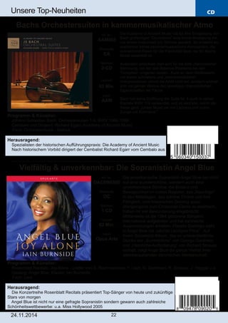 CD 
Unsere Top­Neuheiten 
Bachs Orchestersuiten in kammermusikalischer Atmo 
Vielfältig & unverkennbar: Die Sopranistin Angel Blue 
Art. Nr.: 
OACD9020D 
Preiscode: 
DC 
Setinhalt: 
1­CD 
Laufzeit: 
63 Min. 
Label: 
Opus Arte 
24.11.2014 22 
Die Academy of Ancient Music hat für ihre Einspielung von 
Bach großartigen “Ouvertüren” eine kleine Besetzung mit 
nur einem Instrument pro Stimme gewählt. So entsteht ein 
wunderbar intime kammermusikalische Atmosphäre, die 
ausreichend Raum für die Flexibilität lässt, die für Bachs 
Musik essentiell ist. 
Außerdem entschied man sich für die tiefe „französische“ 
Stimmung, mit der sich Balance­Probleme 
bei den 
Trompeten umgehen lassen. Auch an dem Wettbewerb 
um immer schnellere und „metronomischere“ 
Interpretationen nimmt die AAM nicht teil, sondern widmet 
sich mit ganzer Wonne den jeweiligen charakterlichen 
Eigenschaften der Tänze. 
Bach hat seine Eröffnung der Suite Nr. 4 auch in seiner 
Kantate BWV 110 verwendet, und so wird klar, wohin die 
Reise geht: „Unser Mund sei voll Lachens und unsre 
Zunge voll Rühmens.“ 
Die amerikanische Sopranistin Angel Blue hat nicht 
nur eine wunderschöne, sondern auch eine 
unverkennbare Stimme: die Brillanz und 
Beweglichkeit im hohen Register, das „Rauchige“ 
in den Mittellagen, das schöne Timbre und ihre 
Fähigkeit, vom klassischen Gesang quasi 
übergangslos zum Crossover­Genre 
zu wechseln, 
haben ihr viel Bewunderung eingebracht. 
Mittlerweile ist die 1984 geborene Sängerin 
international aufgetreten und hat zahlreiche 
Auszeichnungen erhalten. Plácido Domingo sieht 
in Angel Blue die „nächte Leontyne Price“. Auf 
ihrem Solodebüt­Album, 
das so unterschiedliche 
Stücke wie „Summertime“ von George Gershwin 
und „Heimliche Aufforderung“ von Richard Strauss 
enthält, zeigt Angel Blue die ganze Vielfalt ihrer 
atemberaubenden stimmlichen Meisterschaft. 
Art. Nr.: 
AAM003 
Preiscode: 
EA 
Setinhalt: 
2­CD 
Laufzeit: 
93 Min. 
Label: 
AAM 
Programm & Künstler: 
 Johann Sebastian Bach: Orchestersuiten 1­4, 
BWV 1066­1069 
 Cembalo und Dirigent: Richard Egarr; Academy of Ancient Music 
 Fach: Orchestermusik ­Barock 
Herausragend: 
 Spezialisten der historischen Aufführungspraxis: Die Academy of Ancient Music 
 Nach historischem Vorbild dirigiert der Cembalist Richard Egarr vom Cembalo aus 
Programm & Künstler: 
 Rosenblatt Recitals: Joy Alone ­Lieder 
von S. Rachmaninow, F. Liszt, G. Gershwin, R. Strauss, J. Heggie u.a. 
 Gesang: Angel Blue; Klavier: Ian Burnside 
 Fach: Lied 
Herausragend: 
 Die Konzertreihe Rosenblatt Recitals präsentiert Top­Sänger 
von heute und zukünftige 
Stars von morgen 
 Angel Blue ist nicht nur eine gefragte Sopranistin sondern gewann auch zahlreiche 
Schönheitswettbewerbe: u.a. Miss Hollywood 2005 
 