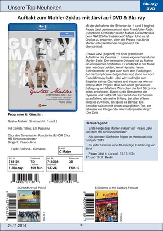 Unsere Top­Neuheiten 
Art. Nr.: Preiscode: 
718008 3D 
Setinhalt: 
1­DVD 
FSK: 0 
24.11.2014 3 
Blu-ray/ 
DVD 
Mit der Aufnahme der Sinfonien Nr. 1 und 2 beginnt 
Paavo Järvi gemeinsam mit dem Frankfurter Radio 
Symphonie Orchester seinen Mahler­Gesamtzyklus 
beim NAXOS­Vertriebslabel 
C Major. Und es ist 
Großes zu erwarten, denn die Presse hat Järvis 
Mahler­Interpretationen 
mit großem Lob 
überschüttet: 
„Paavo Järvi (beginnt) mit einer grandiosen 
Aufnahme der Zweiten (…) seine eigene Frankfurter 
Mahler­Serie. 
Der estnische Dirigent hat zu Mahler 
ein entspanntes Verhältnis. Er entdeckt in der Musik 
kein nervöses Leiden, keine Hysterie, keine 
Schreikrämpfe; er gibt auch nicht den Radiologen, 
der die Symphonie röntgen lässt und dann nur noch 
Einzelstimmen findet. Järvi wird vielmehr zum 
Begleiter seines Orchesters und steuert es wie von 
fern bei dem Projekt, dass sich unter genauester 
Befolgung von Mahlers Wünschen die fünf Sätze von 
selbst entwickeln. Dabei ist die Streubreite der 
Dynamik und Farbkraft des Frankfurter Orchesters 
so auffallend wie seine Brillanz; bei aller Wärme 
klingt es zuweilen, als spiele es Berlioz. Die 
Streicher spielen mit einem beweglichen Ton, der 
fallweise wie Klinge oder wie Puderquaste klingt.“ 
(Die Zeit) 
Herausragend: 
 Erste Folge des Mahler­Zyklus' 
von Paavo Järvi 
und dem HR­Sinfonieorchester 
 Alle weiteren Sinfonien folgen im Monatstakt bis 
Frühjahr 2015 
 Zu jeder Sinfonie eine 10­minütige 
Einführung von 
Järvi 
 Paavo Järvi in concert: 15.11. Köln; 
17. und 18.11. Berlin 
Programm & Künstler: 
Gustav Mahler: Sinfonien Nr. 1 und 2 
mit Camilla Tilling, Lilli Paasikivi 
Chor des Bayerischen Rundfunks & NDR Chor 
HR­Sinfonieorchester 
Dirigent: Paavo Järvi 
 Fach: Sinfonik ­Romantik 
Art. Nr.: Preiscode: 
718104 7D 
Setinhalt: Laufzeit: 
1­Blu­ray 
169 Min. 
SCHUMANN AT PIER2 El Sistema at the Salzburg Festival 
712108 
716908 
Label: 
C Major 
 