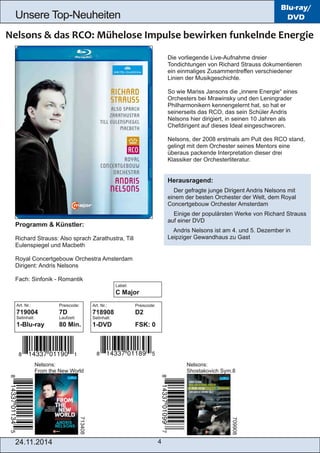 Unsere Top­Neuheiten 
24.11.2014 4 
Blu-ray/ 
DVD 
Die vorliegende Live­Aufnahme 
dreier 
Tondichtungen von Richard Strauss dokumentieren 
ein einmaliges Zusammentreffen verschiedener 
Linien der Musikgeschichte. 
So wie Mariss Jansons die „innere Energie“ eines 
Orchesters bei Mrawinsky und den Leningrader 
Philharmonikern kennengelernt hat, so hat er 
seinerseits das RCO, das sein Schüler Andris 
Nelsons hier dirigiert, in seinen 10 Jahren als 
Chefdirigent auf dieses Ideal eingeschworen. 
Nelsons, der 2008 erstmals am Pult des RCO stand, 
gelingt mit dem Orchester seines Mentors eine 
überaus packende Interpretation dieser drei 
Klassiker der Orchesterliteratur. 
Herausragend: 
 Der gefragte junge Dirigent Andris Nelsons mit 
einem der besten Orchester der Welt, dem Royal 
Concertgebouw Orchester Amsterdam 
 Einige der populärsten Werke von Richard Strauss 
auf einer DVD 
 Andris Nelsons ist am 4. und 5. Dezember in 
Leipziger Gewandhaus zu Gast 
Programm & Künstler: 
Richard Strauss: Also sprach Zarathustra, Till 
Eulenspiegel und Macbeth 
Royal Concertgebouw Orchestra Amsterdam 
Dirigent: Andris Nelsons 
Fach: Sinfonik ­Romantik 
Art. Nr.: Preiscode: 
719004 7D 
Setinhalt: Laufzeit: 
1­Blu­ray 
80 Min. 
Nelsons: 
From the New World 
Nelsons: 
Shostakovich Sym.8 
Art. Nr.: Preiscode: 
718908 D2 
Setinhalt: 
1­DVD 
FSK: 0 
713408 
709908 
Label: 
C Major 
 