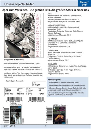Unsere Top­Neuheiten 
Art. Nr.: Preiscode: 
719708 8D 
Setinhalt: 
5­DVD 
FSK: 0 
24.11.2014 5 
Blu-ray/ 
DVD 
AIDA 
mit Iano Tamar, Iain Paterson, Tatiana Serjan, 
Rubens Pellizzari 
Vienna Symphonic Orchestra, Carlo Rizzi 
aufgenommen: Bregenzer Festspiele 2009 
MADAME BUTTERFLY 
mit Raffaela Angeletti, Nino Batatunashvili, 
Annunziata Vestri 
Fondazione Orchestra Regionale Delle Marche 
Daniele Callegari 
aufgenommen: Macerata 2010 
TURANDOT 
mit Maria Guleghina, Marco Berti, Javier Agulló 
Orquestra de la Comunitat Valenciana 
Zubin Metha 
aufgenommen: Valencia 2008 
LA TRAVIATA 
Svetla Vassileva, Massimo, Giordano, Valdimir 
Stoyanov 
Orchestra e Coro del Teatro Regio di Parma 
Yuri Temirkanov 
aufgenommen: Parma 2012 
RIGOLETTO 
mit Francesco Demuro, Leo Nucci, Nino Machaidze, 
Marco Spotti 
Orchestra e Coro del Teatro Regio di Parma 
Massimo Zanetti 
aufgenommen: Parma 2008 
Herausragend: 
 Fünf Opern zu absolut attraktiven Preis 
 Diese Opern lieben nicht nur die Klassik­Kenner 
 Nessun Dorma, Sempre libera, Celeste Aida oder 
La donna è mobile sind Hits, die jeder kennt 
 Bonus: Einführungen in die Opern La Traviata, 
Rigoletto und Making of Turandot 
Programm & Künstler: 
Belcanto D'Amore: Populäre italienische Opern 
Giuseppe Verdi: Aida, La Traviata und Rigoletto 
Giacomo Puccini: Madame Butterfly und Turandot 
mit Zubin Mehta, Yuri Temirkanov, Nino Machaidze, 
Leo Nucci, Maria Guleghina, Raffaela Angeletti und 
vielen mehr 
 Fach: Oper ­Romantik 
Art. Nr.: Preiscode: 
719804 8D 
Setinhalt: Laufzeit: 
5­Blu­ray 
713 Min. 
PUCCINI: 
Madama Butterfly VERDI: La Traviata 
706208 
723608 
Label: 
C Major 
 