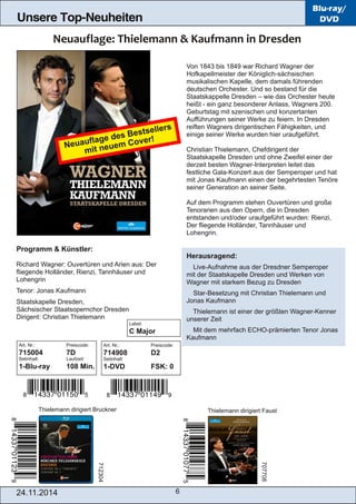 6 
Unsere Top-Neuheiten 
Blu-ray/ 
DVD 
Von 1843 bis 1849 war Richard Wagner der 
Hofkapellmeister der Königlich­sächsischen 
musikalischen Kapelle, dem damals führenden 
deutschen Orchester. Und so bestand für die 
Staatskappelle Dresden – wie das Orchester heute 
heißt ­ein 
ganz besonderer Anlass, Wagners 200. 
Geburtstag mit szenischen und konzertanten 
Aufführungen seiner Werke zu feiern. In Dresden 
reiften Wagners dirigentischen Fähigkeiten, und 
einige seiner Werke wurden hier uraufgeführt. 
Christian Thielemann, Chefdirigent der 
Staatskapelle Dresden und ohne Zweifel einer der 
derzeit besten Wagner­Interpreten 
leitet das 
festliche Gala­Konzert 
aus der Semperoper und hat 
mit Jonas Kaufmann einen der begehrtesten Tenöre 
seiner Generation an seiner Seite. 
Auf dem Programm stehen Ouvertüren und große 
Tenorarien aus den Opern, die in Dresden 
entstanden und/oder uraufgeführt wurden: Rienzi, 
Der fliegende Holländer, Tannhäuser und 
Lohengrin. 
Herausragend: 
 Live­Aufnahme 
aus der Dresdner Semperoper 
mit der Staatskapelle Dresden und Werken von 
Wagner mit starkem Bezug zu Dresden 
 Star­Besetzung 
mit Christian Thielemann und 
Jonas Kaufmann 
 Thielemann ist einer der größten Wagner­Kenner 
unserer Zeit 
 Mit dem mehrfach ECHO­prämierten 
Tenor Jonas 
Kaufmann 
Neuauflage des Bestsellers 
mit neuem Cover! 
Programm & Künstler: 
Richard Wagner: Ouvertüren und Arien aus: Der 
fliegende Holländer, Rienzi, Tannhäuser und 
Lohengrin 
Tenor: Jonas Kaufmann 
Staatskapelle Dresden, 
Sächsischer Staatsopernchor Dresden 
Dirigent: Christian Thielemann 
Art. Nr.: Preiscode: 
715004 7D 
Setinhalt: Laufzeit: 
1­Blu­ray 
108 Min. 
Art. Nr.: Preiscode: 
714908 D2 
Setinhalt: 
1­DVD 
FSK: 0 
Thielemann dirigiert Bruckner Thielemann dirigiert Faust 
712304 
707708 
24.11.2014 
Label: 
C Major 
 