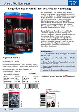 Unsere Top­Neuheiten 
24.11.2014 7 
Blu-ray/ 
DVD 
Mit seiner letzten Oper „Parsifal“ bringt Richard 
Wagner ein Werk von intensiver Menschlichkeit auf 
die Bühne. Erzählt wird die Geschichte einer aus den 
Fugen geratenen Gesellschaft, die ein Mann durch 
die Kraft des Mitgefühlt zu heilen imstande ist. 
Stephen Langridge, der „Parsifal“ zum 200. 
Geburtstag von Richard Wagner neu inszeniert hat, 
destilliert mit „intellektueller Dichte und visueller 
Eloquenz“ (Financial Times) die zeitlos universelle 
Natur der Parsifal­Geschichte 
heraus. 
Der große Wagner­Tenor 
Simon O’Neill füllt die 
Titelrolle in jeglicher Beziehung prächtig aus, 
geradezu „makellos“ (Guardian) gibt René Pape den 
Gurnemanz, Gerald Finnley ist als Amfortas 
„überwältigend“ (Telegraph) und Angela Denoke 
sehen wir als „mitreißende“ (Telegraph) Kundry. 
Wagners großartige Musik wird vom Chor und dem 
Orchester des Royal Opera House unter der 
musikalischen Leitung von Antonio Pappano 
hinreißend dargeboten. 
Herausragend: 
 Live­Aufnahme 
aus dem Royal Opera House vom 
Februar 2014 
 Mit dem großartigen Wagnertenor Simon O'Neill in 
der Titelrolle 
 Extras: Werkeinführung, Probenaufnahmen und 
eine Besetzungs­Gallerie 
 Gefilmt in High Definition und mit Surround Sound 
aufgenommen 
 Anzeigen in Crescendo und Opernglas 
Programm & Künstler: 
Richard Wagner: Parsifal 
mit Simon O'Neill (Parsifal), Angela Denoke (Kundry), 
René Pape (Gurnemanz), Gerald Finley (Amfortas) u.a. 
Orchester und Chor des Royal Opera House 
Dirigent: Antonio Pappano 
 Fach: Oper ­Romantik 
Art. Nr.: Preiscode: 
OABD7159D D8 
Setinhalt: Laufzeit: 
2­Blu­ray 
281 Min. 
BERLIOZ: Les Troyens 
WAGNER: 
Der fliegende Holländer 
Art. Nr.: Preiscode: 
OA1158 7D 
Setinhalt: 
2­DVD 
FSK: 0 
Hier klicken um den Trailer auf zu sehen! 
OA1097D 
OA1140D 
Label: 
Opus Arte 
 