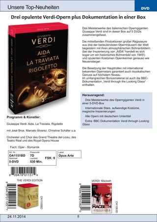 Unsere Top­Neuheiten 
24.11.2014 8 
DVD 
Drei Meisterwerke des italienischen Operngiganten 
Giuseppe Verdi sind in dieser Box auf 5 DVDs 
zusammengefasst. 
Die mitreißenden Produktionen großer Regisseure 
aus drei der bedeutendsten Opernhäusern der Welt 
begeistern mit ihren atmosphärischen Bühnenbildern 
(bei der Inszenierung von „AIDA“ handelt es sich 
sogar um ein historisches Bühnenbild von 1945!) 
und opulenten Kostümen Opernkenner genauso wie 
Neueinsteiger. 
Die Besetzung der Hauptrollen mit international 
bekannten Opernstars garantiert auch musikalischen 
Genuss auf höchstem Niveau. 
Im umfangreichen Bonusmaterial ist auch die BBC­Dokumentation 
„Verdi through the Looking Glass“ 
enthalten. 
Herausragend: 
 Drei Meisterwerke des Operngiganten Verdi in 
einer 5­DVD­Box 
 Internationale Stars, aufwendige Kostüme, 
magische Inszenierungen 
 Alle Opern mit deutschem Untertitel 
 Extra: BBC Dokumentation Verdi through Looking 
Glass 
Programm & Künstler: 
Giuseppe Verdi: Aida, La Traviata, Rigoletto 
mit José Bros, Marcelo Álvarez, Christine Schäfer u.a. 
Orchester und Chor des Grand Theatre del Liceu; des 
Teatro Real und des Royal Opera House 
 Fach: Oper ­Romantik 
THE VERDI EDITION VERDI: Macbeth OA1105BD 
OA1063D 
Art. Nr.: Preiscode: 
OA1151BD 7D 
Setinhalt: Laufzeit: FSK: 6 
5­DVD 
530 Min. 
Label: 
Opus Arte 
 