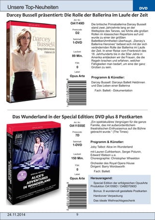 DVD 
Unsere Top­Neuheiten 
Art. Nr.: 
OA1149D 
Preiscode: 
D2 
Setinhalt: 
1­DVD 
Laufzeit: 
89 Min. 
FSK: 
0 
Label: 
Opus Arte 
Art. Nr.: 
OA1155SE 
Preiscode: 
7D 
Setinhalt: 
1­DVD 
Laufzeit: 
150 Min. 
FSK: 
0 
Label: 
Opus Arte 
24.11.2014 9 
Die britische Primaballerina Darcey Bussell 
stand zwei Jahrzehnte lang an der 
Weltspitze des Tanzes, sie führte alle großen 
Rollen im klassischen Repertoire auf und 
wurde zu einer der größten 
Ballettberühmtheiten überhaupt. „Darcey’s 
Ballerina Heroines“ befasst sich mit der sich 
verändernden Rolle der Ballerina im Laufe 
der Zeit. In einer Reise vom Frankreich des 
18. Jahrhunderts bis in die 50er Jahre in 
Amerika entdecken wir die Frauen, die die 
Regeln brachen und erfahren, welcher 
Fähigkeiten man bedarf, um eine der ganz 
Großen zu sein. 
Programm & Künstler: 
Darcey Bussell: Darceys Ballett Heldinnen 
und Das Leben einer Ballerina 
 Fach: Ballett ­Dokumentation 
„Ein spektakuläres Vergnügen für die ganze 
Familie, das mit außerordentlichem 
theatralischen Enthusiasmus auf die Bühne 
gebracht wurde.“ (The Times) 
Programm & Künstler: 
Joby Talbot: Alice im Wunderland 
mit Lauren Cuthbertson, Sergei Polunin, 
Edward Watson u.a. 
Choreographie: Christopher Wheeldon 
Orchester des Royal Opera House 
Dirigent: Barry Wordsworth 
 Fach: Ballett 
Herausragend: 
 Special Edition der erfolgreichen OpusArte 
Produktion OA1056D / OABD7090D 
 Bonus: 8 wundervoll gestaltete Postkarten 
 Hardcover Verpackung 
 Das ideale Weihnachtsgeschenk 
 