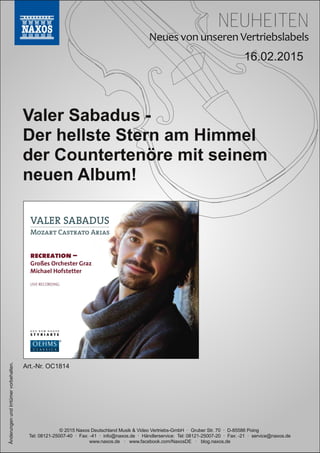 NEUHEITEN
© 2015 Naxos Deutschland Musik & Video Vertriebs­GmbH · Gruber Str. 70 · D­85586 Poing
Tel: 08121­25007­40 · Fax: ­41 · info@naxos.de · Händlerservice: Tel: 08121­25007­20 · Fax: ­21 · service@naxos.de
www.naxos.de · www.facebook.com/NaxosDE · blog.naxos.de
16.02.2015
Valer Sabadus ­
Der hellste Stern am Himmel
der Countertenöre mit seinem
neuen Album!
ÄnderungenundIrrtümervorbehalten.
Art.­Nr. OC1814
 
