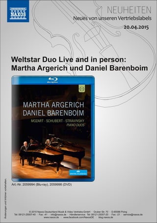 NEUHEITEN
© 2015 Naxos Deutschland Musik & Video Vertriebs­GmbH · Gruber Str. 70 · D­85586 Poing
Tel: 08121­25007­40 · Fax: ­41 · info@naxos.de · Händlerservice: Tel: 08121­25007­20 · Fax: ­21 · service@naxos.de
www.naxos.de · www.facebook.com/NaxosDE · blog.naxos.de
Weltstar Duo Live and in person:
Martha Argerich und Daniel Barenboim
ÄnderungenundIrrtümervorbehalten.
Art.­Nr. 2059994 (Blu­ray), 2059998 (DVD)
 
