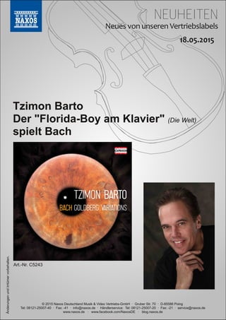 NEUHEITEN
© 2015 Naxos Deutschland Musik & Video Vertriebs­GmbH · Gruber Str. 70 · D­85586 Poing
Tel: 08121­25007­40 · Fax: ­41 · info@naxos.de · Händlerservice: Tel: 08121­25007­20 · Fax: ­21 · service@naxos.de
www.naxos.de · www.facebook.com/NaxosDE · blog.naxos.de
Tzimon Barto
Der "Florida­Boy am Klavier" (Die Welt)
spielt Bach
ÄnderungenundIrrtümervorbehalten.
Art.­Nr. C5243
 