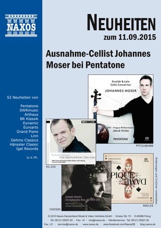 ÄnderungenundIrrtümervorbehalten.
© 2015 Naxos Deutschland Musik & Video Vertriebs­GmbH · Gruber Str. 70 · D­85586 Poing
Tel: 08121­25007­40 · Fax: ­41 · info@naxos.de · Händlerservice: Tel: 08121­25007­20
Fax: ­21 · service@naxos.de · www.naxos.de · www.facebook.com/NaxosDE · blog.naxos.de
52 Neuheiten von
Pentatone
SWRmusic
Arthaus
BR Klassik
Dynamic
Euroarts
Grand Piano
Linn
Oehms Classics
Hänssler Classic
Igel Records
u.v.m.
PTC5186488
900129
CKD500
93.335
NEUHEITENzum 11.09.2015
Ausnahme-Cellist Johannes
Moser bei Pentatone
 