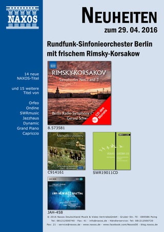 29.04.2016
Neuheiten
zum 29. 04. 2016
Rundfunk-Sinfonieorchester Berlin
mit frischem Rimsky-Korsakow
© 2016 Naxos Deutschland Musik & Video Vertriebs­GmbH · Gruber Str. 70 · D­85586 Poing
Tel: 08121­25007­40 · Fax: ­41 · info@naxos.de · Händlerservice: Tel: 08121­25007­20
Fax: ­21 · service@naxos.de · www.naxos.de · www.facebook.com/NaxosDE · blog.naxos.de
C914161 SWR19011CD
JAH-458
14 neue
NAXOS-Titel
und 15 weitere
Titel von
Orfeo
Ondine
SWRmusic
Jazzhaus
Dynamic
Grand Piano
Capriccio
8.573581
CD
des
M
onats
 