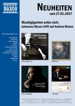27.01.2017
Neuheiten
zum 27.01.2017
© 2016 Naxos Deutschland Musik & Video Vertriebs­GmbH · Gruber Str. 70 · D­85586 Poing
Tel: 08121­25007­40 · Fax: ­41 · info@naxos.de · Händlerservice: Tel: 08121­25007­20
Fax: ­21 · service@naxos.de · www.naxos.de · www.facebook.com/NaxosDE · blog.naxos.de
Musikgiganten unter sich:
Johannes Moser trifft auf Andrew Manze
PTC5186570
738208
900910
PTC5186568
100 Neuheiten von
Pentatone
Nimbus
BR Klassik
MDG
C Major
OehmsClassics
Opus Arte
Arthaus Musik
hänssler CLASSIC
Cedille
Telos
Paladino
u.v.a.
 