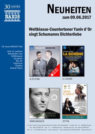 09.06.2017
Neuheiten
zum 09.06.2017
© 2017 Naxos Deutschland Musik & Video Vertriebs­GmbH · Gruber Str. 70 · D­85586 Poing
Tel: 08121­25007­40 · Fax: ­41 · info@naxos.de · Händlerservice: Tel: 08121­25007­20
Fax: ­21 · service@naxos.de · www.naxos.de · www.facebook.com/NaxosDE · blog.naxos.de
Weltklasse-Countertenor Yaniv d'Or
singt Schumanns Dichterliebe
37776SWR19032CD
2.110385
18 neue NAXOS-Titel
Und 13 weitere
Neuheiten von
SWRclassic
Dynamic
Bel Air
Capriccio
Ondine
Grand Piano
8.573780
 