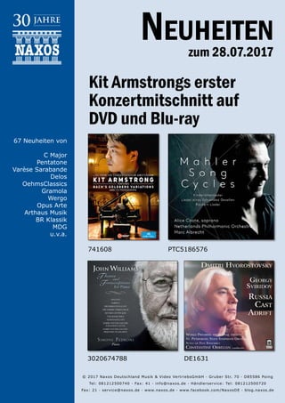 28.07.2017
Neuheiten
zum 28.07.2017
© 2017 Naxos Deutschland Musik & Video Vertriebs­GmbH · Gruber Str. 70 · D­85586 Poing
Tel: 08121­25007­40 · Fax: ­41 · info@naxos.de · Händlerservice: Tel: 08121­25007­20
Fax: ­21 · service@naxos.de · www.naxos.de · www.facebook.com/NaxosDE · blog.naxos.de
Kit Armstrongs erster
Konzertmitschnitt auf
DVD und Blu-ray
PTC5186576
67 Neuheiten von
C Major
Pentatone
Varèse Sarabande
Delos
OehmsClassics
Gramola
Wergo
Opus Arte
Arthaus Musik
BR Klassik
MDG
u.v.a.
741608
3020674788 DE1631
 