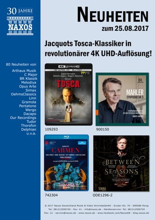 25.08.2017
Neuheiten
zum 25.08.2017
© 2017 Naxos Deutschland Musik & Video Vertriebs­GmbH · Gruber Str. 70 · D­85586 Poing
Tel: 08121­25007­40 · Fax: ­41 · info@naxos.de · Händlerservice: Tel: 08121­25007­20
Fax: ­21 · service@naxos.de · www.naxos.de · www.facebook.com/NaxosDE · blog.naxos.de
Jacquots Tosca-Klassiker in
revolutionärer 4K UHD-Auflösung!
742304 ODE1296-2
900150
80 Neuheiten von
Arthaus Musik
C Major
BR Klassik
Melodiya
Opus Arte
Simax
OehmsClassics
Linn
Gramola
Pentatone
Wergo
Dacapo
Our Recordings
Tudor
Thorofon
Delphian
u.v.a.
109293
 