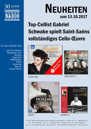 13.10.2017
Neuheiten
zum 13.10.2017
© 2017 Naxos Deutschland Musik & Video Vertriebs­GmbH · Gruber Str. 70 · D­85586 Poing
Tel: 08121­25007­40 · Fax: ­41 · info@naxos.de · Händlerservice: Tel: 08121­25007­20
Fax: ­21 · service@naxos.de · www.naxos.de · www.facebook.com/NaxosDE · blog.naxos.de
Top-Cellist Gabriel
Schwabe spielt Saint-Saëns
vollständiges Cello-Œuvre
C5317 C939171
ODE1297-2
23 neue NAXOS Titel
und 24 weitere
Neuheiten von
Ondine
Capriccio
SWRclassic
Orfeo
Dynamic
Bel Air
Grand Piano
8.551385
Album
des
M
onats
 