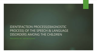 IDENTIFACTION PROCESS(DIAGNOSTIC
PROCESS) OF THE SPEECH & LANGUAGE
DISORDERS AMONG THE CHILDREN
PRESENTED BY: NAYAB GOHAR
 