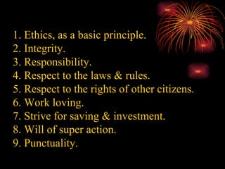 1. Ethics, as a basic principle. 2. Integrity. 3. Responsibility. 4. Respect to the laws & rules. 5. Respect to the rights of other citizens. 6. Work loving. 7. Strive for saving & investment. 8. Will of super action. 9. Punctuality. 