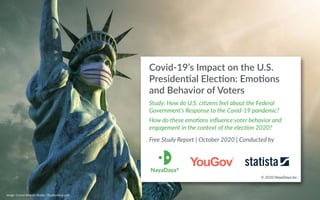 Covid-19’s Impact on the U.S.
Presiden:al Elec:on: Emo:ons
and Behavior of Voters
Study: How do U.S. ci/zens feel about the Federal
Government’s Response to the Covid-19 pandemic?
How do these emo/ons inﬂuence voter behavior and
engagement in the context of the elec/on 2020?
Free Study Report | October 2020 | Conducted by
© 2020 NayaDaya Inc.
Image: Corona Borealis Studio / Shu>erstock.com
 