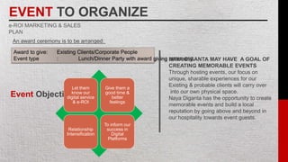 EVENT TO ORGANIZE
e-ROI MARKETING & SALES
PLAN
An award ceremony is to be arranged:
Award to give: Existing Clients/Corporate People
Event type : Lunch/Dinner Party with award giving ceremony
Event Objective:
Let them
know our
digital service
& e-ROI
Give them a
good time &
better
feelings
Relationship
Intensification
To inform our
success in
Digital
Platforms
NAYA DIGANTA MAY HAVE A GOAL OF
CREATING MEMORABLE EVENTS
Through hosting events, our focus on
unique, sharable experiences for our
Existing & probable clients will carry over
into our own physical space.
Naya Diganta has the opportunity to create
memorable events and build a local
reputation by going above and beyond in
our hospitality towards event guests.
 