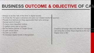BUSINESS OUTCOME & OBJECTIVE OF CAM
• Always to be the ‘talk of the time’ in digital society.
• To know the TG type in advance and pitch our related clients for sponsor.
• People love festival and they appreciate them who arrange.
• Spread word of mouth.
• To have more classified visitors.
• To gather every part of society.
• Be the festive partner of Target Group.
• To gain social value.
• To rank up in SEO
• To increase digital trends in Bangladesh.
Creative campaign idea and effective management
can bring the e-Daily Naya Diganta to the top of the
Digital mind in BD.
 