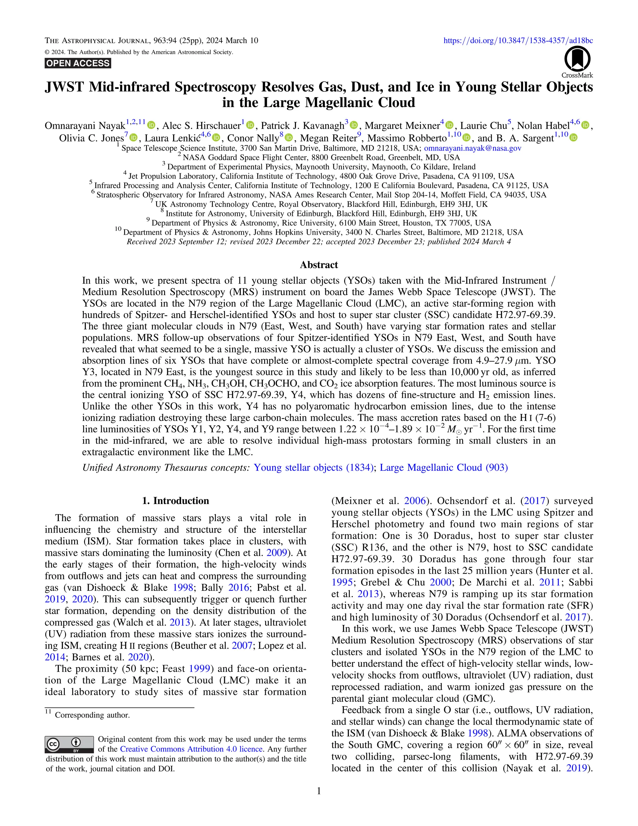 JWST Mid-infrared Spectroscopy Resolves Gas, Dust, and Ice in Young Stellar Objects
in the Large Magellanic Cloud
Omnarayani Nayak1,2,11
, Alec S. Hirschauer1
, Patrick J. Kavanagh3
, Margaret Meixner4
, Laurie Chu5
, Nolan Habel4,6
,
Olivia C. Jones7
, Laura Lenkić4,6
, Conor Nally8
, Megan Reiter9
, Massimo Robberto1,10
, and B. A. Sargent1,10
1
Space Telescope Science Institute, 3700 San Martin Drive, Baltimore, MD 21218, USA; omnarayani.nayak@nasa.gov
2
NASA Goddard Space Flight Center, 8800 Greenbelt Road, Greenbelt, MD, USA
3
Department of Experimental Physics, Maynooth University, Maynooth, Co Kildare, Ireland
4
Jet Propulsion Laboratory, California Institute of Technology, 4800 Oak Grove Drive, Pasadena, CA 91109, USA
5
Infrared Processing and Analysis Center, California Institute of Technology, 1200 E California Boulevard, Pasadena, CA 91125, USA
6
Stratospheric Observatory for Infrared Astronomy, NASA Ames Research Center, Mail Stop 204-14, Moffett Field, CA 94035, USA
7
UK Astronomy Technology Centre, Royal Observatory, Blackford Hill, Edinburgh, EH9 3HJ, UK
8
Institute for Astronomy, University of Edinburgh, Blackford Hill, Edinburgh, EH9 3HJ, UK
9
Department of Physics & Astronomy, Rice University, 6100 Main Street, Houston, TX 77005, USA
10
Department of Physics & Astronomy, Johns Hopkins University, 3400 N. Charles Street, Baltimore, MD 21218, USA
Received 2023 September 12; revised 2023 December 22; accepted 2023 December 23; published 2024 March 4
Abstract
In this work, we present spectra of 11 young stellar objects (YSOs) taken with the Mid-Infrared Instrument /
Medium Resolution Spectroscopy (MRS) instrument on board the James Webb Space Telescope (JWST). The
YSOs are located in the N79 region of the Large Magellanic Cloud (LMC), an active star-forming region with
hundreds of Spitzer- and Herschel-identiﬁed YSOs and host to super star cluster (SSC) candidate H72.97-69.39.
The three giant molecular clouds in N79 (East, West, and South) have varying star formation rates and stellar
populations. MRS follow-up observations of four Spitzer-identiﬁed YSOs in N79 East, West, and South have
revealed that what seemed to be a single, massive YSO is actually a cluster of YSOs. We discuss the emission and
absorption lines of six YSOs that have complete or almost-complete spectral coverage from 4.9–27.9 μm. YSO
Y3, located in N79 East, is the youngest source in this study and likely to be less than 10,000 yr old, as inferred
from the prominent CH4, NH3, CH3OH, CH3OCHO, and CO2 ice absorption features. The most luminous source is
the central ionizing YSO of SSC H72.97-69.39, Y4, which has dozens of ﬁne-structure and H2 emission lines.
Unlike the other YSOs in this work, Y4 has no polyaromatic hydrocarbon emission lines, due to the intense
ionizing radiation destroying these large carbon-chain molecules. The mass accretion rates based on the H I (7-6)
line luminosities of YSOs Y1, Y2, Y4, and Y9 range between 1.22 × 10−4
–1.89 × 10−2
Me yr−1
. For the ﬁrst time
in the mid-infrared, we are able to resolve individual high-mass protostars forming in small clusters in an
extragalactic environment like the LMC.
Uniﬁed Astronomy Thesaurus concepts: Young stellar objects (1834); Large Magellanic Cloud (903)
1. Introduction
The formation of massive stars plays a vital role in
inﬂuencing the chemistry and structure of the interstellar
medium (ISM). Star formation takes place in clusters, with
massive stars dominating the luminosity (Chen et al. 2009). At
the early stages of their formation, the high-velocity winds
from outﬂows and jets can heat and compress the surrounding
gas (van Dishoeck & Blake 1998; Bally 2016; Pabst et al.
2019, 2020). This can subsequently trigger or quench further
star formation, depending on the density distribution of the
compressed gas (Walch et al. 2013). At later stages, ultraviolet
(UV) radiation from these massive stars ionizes the surround-
ing ISM, creating H II regions (Beuther et al. 2007; Lopez et al.
2014; Barnes et al. 2020).
The proximity (50 kpc; Feast 1999) and face-on orienta-
tion of the Large Magellanic Cloud (LMC) make it an
ideal laboratory to study sites of massive star formation
(Meixner et al. 2006). Ochsendorf et al. (2017) surveyed
young stellar objects (YSOs) in the LMC using Spitzer and
Herschel photometry and found two main regions of star
formation: One is 30 Doradus, host to super star cluster
(SSC) R136, and the other is N79, host to SSC candidate
H72.97-69.39. 30 Doradus has gone through four star
formation episodes in the last 25 million years (Hunter et al.
1995; Grebel & Chu 2000; De Marchi et al. 2011; Sabbi
et al. 2013), whereas N79 is ramping up its star formation
activity and may one day rival the star formation rate (SFR)
and high luminosity of 30 Doradus (Ochsendorf et al. 2017).
In this work, we use James Webb Space Telescope (JWST)
Medium Resolution Spectroscopy (MRS) observations of star
clusters and isolated YSOs in the N79 region of the LMC to
better understand the effect of high-velocity stellar winds, low-
velocity shocks from outﬂows, ultraviolet (UV) radiation, dust
reprocessed radiation, and warm ionized gas pressure on the
parental giant molecular cloud (GMC).
Feedback from a single O star (i.e., outﬂows, UV radiation,
and stellar winds) can change the local thermodynamic state of
the ISM (van Dishoeck & Blake 1998). ALMA observations of
the South GMC, covering a region 60″ × 60″ in size, reveal
two colliding, parsec-long ﬁlaments, with H72.97-69.39
located in the center of this collision (Nayak et al. 2019).
The Astrophysical Journal, 963:94 (25pp), 2024 March 10 https://doi.org/10.3847/1538-4357/ad18bc
© 2024. The Author(s). Published by the American Astronomical Society.
11
Corresponding author.
Original content from this work may be used under the terms
of the Creative Commons Attribution 4.0 licence. Any further
distribution of this work must maintain attribution to the author(s) and the title
of the work, journal citation and DOI.
1
 