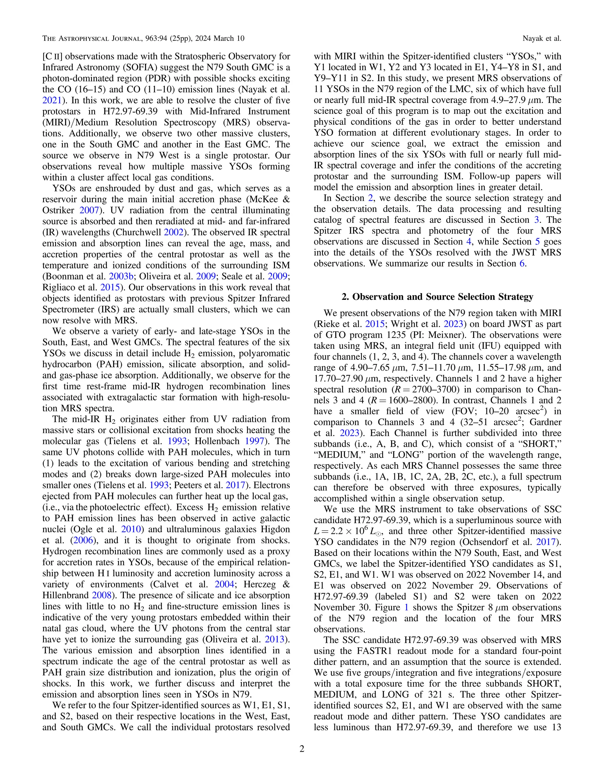 [C II] observations made with the Stratospheric Observatory for
Infrared Astronomy (SOFIA) suggest the N79 South GMC is a
photon-dominated region (PDR) with possible shocks exciting
the CO (16–15) and CO (11–10) emission lines (Nayak et al.
2021). In this work, we are able to resolve the cluster of ﬁve
protostars in H72.97-69.39 with Mid-Infrared Instrument
(MIRI)/Medium Resolution Spectroscopy (MRS) observa-
tions. Additionally, we observe two other massive clusters,
one in the South GMC and another in the East GMC. The
source we observe in N79 West is a single protostar. Our
observations reveal how multiple massive YSOs forming
within a cluster affect local gas conditions.
YSOs are enshrouded by dust and gas, which serves as a
reservoir during the main initial accretion phase (McKee &
Ostriker 2007). UV radiation from the central illuminating
source is absorbed and then reradiated at mid- and far-infrared
(IR) wavelengths (Churchwell 2002). The observed IR spectral
emission and absorption lines can reveal the age, mass, and
accretion properties of the central protostar as well as the
temperature and ionized conditions of the surrounding ISM
(Boonman et al. 2003b; Oliveira et al. 2009; Seale et al. 2009;
Rigliaco et al. 2015). Our observations in this work reveal that
objects identiﬁed as protostars with previous Spitzer Infrared
Spectrometer (IRS) are actually small clusters, which we can
now resolve with MRS.
We observe a variety of early- and late-stage YSOs in the
South, East, and West GMCs. The spectral features of the six
YSOs we discuss in detail include H2 emission, polyaromatic
hydrocarbon (PAH) emission, silicate absorption, and solid-
and gas-phase ice absorption. Additionally, we observe for the
ﬁrst time rest-frame mid-IR hydrogen recombination lines
associated with extragalactic star formation with high-resolu-
tion MRS spectra.
The mid-IR H2 originates either from UV radiation from
massive stars or collisional excitation from shocks heating the
molecular gas (Tielens et al. 1993; Hollenbach 1997). The
same UV photons collide with PAH molecules, which in turn
(1) leads to the excitation of various bending and stretching
modes and (2) breaks down large-sized PAH molecules into
smaller ones (Tielens et al. 1993; Peeters et al. 2017). Electrons
ejected from PAH molecules can further heat up the local gas,
(i.e., via the photoelectric effect). Excess H2 emission relative
to PAH emission lines has been observed in active galactic
nuclei (Ogle et al. 2010) and ultraluminous galaxies Higdon
et al. (2006), and it is thought to originate from shocks.
Hydrogen recombination lines are commonly used as a proxy
for accretion rates in YSOs, because of the empirical relation-
ship between H I luminosity and accretion luminosity across a
variety of environments (Calvet et al. 2004; Herczeg &
Hillenbrand 2008). The presence of silicate and ice absorption
lines with little to no H2 and ﬁne-structure emission lines is
indicative of the very young protostars embedded within their
natal gas cloud, where the UV photons from the central star
have yet to ionize the surrounding gas (Oliveira et al. 2013).
The various emission and absorption lines identiﬁed in a
spectrum indicate the age of the central protostar as well as
PAH grain size distribution and ionization, plus the origin of
shocks. In this work, we further discuss and interpret the
emission and absorption lines seen in YSOs in N79.
We refer to the four Spitzer-identiﬁed sources as W1, E1, S1,
and S2, based on their respective locations in the West, East,
and South GMCs. We call the individual protostars resolved
with MIRI within the Spitzer-identiﬁed clusters “YSOs,” with
Y1 located in W1, Y2 and Y3 located in E1, Y4–Y8 in S1, and
Y9–Y11 in S2. In this study, we present MRS observations of
11 YSOs in the N79 region of the LMC, six of which have full
or nearly full mid-IR spectral coverage from 4.9–27.9 μm. The
science goal of this program is to map out the excitation and
physical conditions of the gas in order to better understand
YSO formation at different evolutionary stages. In order to
achieve our science goal, we extract the emission and
absorption lines of the six YSOs with full or nearly full mid-
IR spectral coverage and infer the conditions of the accreting
protostar and the surrounding ISM. Follow-up papers will
model the emission and absorption lines in greater detail.
In Section 2, we describe the source selection strategy and
the observation details. The data processing and resulting
catalog of spectral features are discussed in Section 3. The
Spitzer IRS spectra and photometry of the four MRS
observations are discussed in Section 4, while Section 5 goes
into the details of the YSOs resolved with the JWST MRS
observations. We summarize our results in Section 6.
2. Observation and Source Selection Strategy
We present observations of the N79 region taken with MIRI
(Rieke et al. 2015; Wright et al. 2023) on board JWST as part
of GTO program 1235 (PI: Meixner). The observations were
taken using MRS, an integral ﬁeld unit (IFU) equipped with
four channels (1, 2, 3, and 4). The channels cover a wavelength
range of 4.90–7.65 μm, 7.51–11.70 μm, 11.55–17.98 μm, and
17.70–27.90 μm, respectively. Channels 1 and 2 have a higher
spectral resolution (R = 2700–3700) in comparison to Chan-
nels 3 and 4 (R = 1600–2800). In contrast, Channels 1 and 2
have a smaller ﬁeld of view (FOV; 10–20 arcsec2
) in
comparison to Channels 3 and 4 (32–51 arcsec2
; Gardner
et al. 2023). Each Channel is further subdivided into three
subbands (i.e., A, B, and C), which consist of a “SHORT,”
“MEDIUM,” and “LONG” portion of the wavelength range,
respectively. As each MRS Channel possesses the same three
subbands (i.e., 1A, 1B, 1C, 2A, 2B, 2C, etc.), a full spectrum
can therefore be observed with three exposures, typically
accomplished within a single observation setup.
We use the MRS instrument to take observations of SSC
candidate H72.97-69.39, which is a superluminous source with
L = 2.2 × 106
Le, and three other Spitzer-identiﬁed massive
YSO candidates in the N79 region (Ochsendorf et al. 2017).
Based on their locations within the N79 South, East, and West
GMCs, we label the Spitzer-identiﬁed YSO candidates as S1,
S2, E1, and W1. W1 was observed on 2022 November 14, and
E1 was observed on 2022 November 29. Observations of
H72.97-69.39 (labeled S1) and S2 were taken on 2022
November 30. Figure 1 shows the Spitzer 8 μm observations
of the N79 region and the location of the four MRS
observations.
The SSC candidate H72.97-69.39 was observed with MRS
using the FASTR1 readout mode for a standard four-point
dither pattern, and an assumption that the source is extended.
We use ﬁve groups/integration and ﬁve integrations/exposure
with a total exposure time for the three subbands SHORT,
MEDIUM, and LONG of 321 s. The three other Spitzer-
identiﬁed sources S2, E1, and W1 are observed with the same
readout mode and dither pattern. These YSO candidates are
less luminous than H72.97-69.39, and therefore we use 13
2
The Astrophysical Journal, 963:94 (25pp), 2024 March 10 Nayak et al.
 