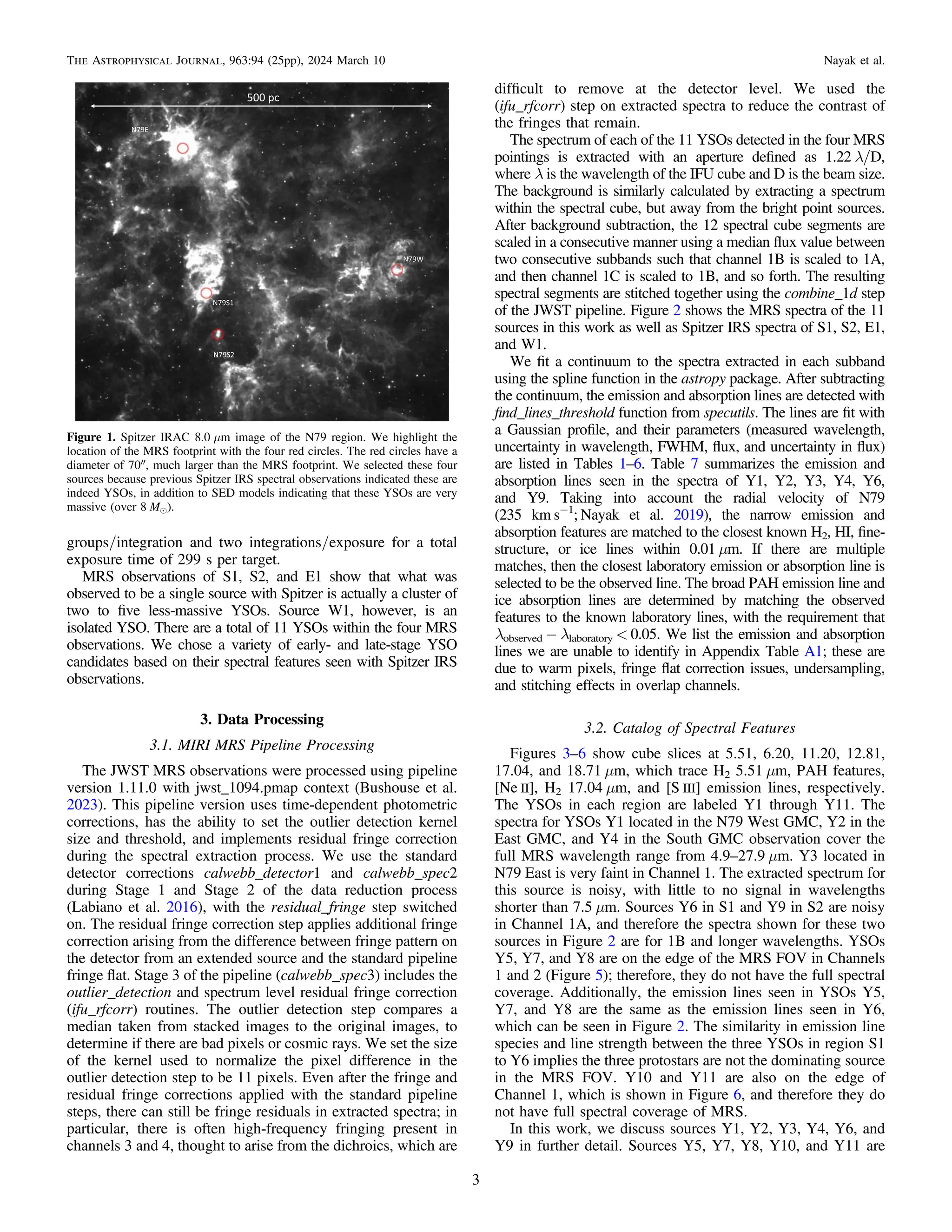 groups/integration and two integrations/exposure for a total
exposure time of 299 s per target.
MRS observations of S1, S2, and E1 show that what was
observed to be a single source with Spitzer is actually a cluster of
two to ﬁve less-massive YSOs. Source W1, however, is an
isolated YSO. There are a total of 11 YSOs within the four MRS
observations. We chose a variety of early- and late-stage YSO
candidates based on their spectral features seen with Spitzer IRS
observations.
3. Data Processing
3.1. MIRI MRS Pipeline Processing
The JWST MRS observations were processed using pipeline
version 1.11.0 with jwst_1094.pmap context (Bushouse et al.
2023). This pipeline version uses time-dependent photometric
corrections, has the ability to set the outlier detection kernel
size and threshold, and implements residual fringe correction
during the spectral extraction process. We use the standard
detector corrections calwebb_detector1 and calwebb_spec2
during Stage 1 and Stage 2 of the data reduction process
(Labiano et al. 2016), with the residual_fringe step switched
on. The residual fringe correction step applies additional fringe
correction arising from the difference between fringe pattern on
the detector from an extended source and the standard pipeline
fringe ﬂat. Stage 3 of the pipeline (calwebb_spec3) includes the
outlier_detection and spectrum level residual fringe correction
(ifu_rfcorr) routines. The outlier detection step compares a
median taken from stacked images to the original images, to
determine if there are bad pixels or cosmic rays. We set the size
of the kernel used to normalize the pixel difference in the
outlier detection step to be 11 pixels. Even after the fringe and
residual fringe corrections applied with the standard pipeline
steps, there can still be fringe residuals in extracted spectra; in
particular, there is often high-frequency fringing present in
channels 3 and 4, thought to arise from the dichroics, which are
difﬁcult to remove at the detector level. We used the
(ifu_rfcorr) step on extracted spectra to reduce the contrast of
the fringes that remain.
The spectrum of each of the 11 YSOs detected in the four MRS
pointings is extracted with an aperture deﬁned as 1.22 λ/D,
where λ is the wavelength of the IFU cube and D is the beam size.
The background is similarly calculated by extracting a spectrum
within the spectral cube, but away from the bright point sources.
After background subtraction, the 12 spectral cube segments are
scaled in a consecutive manner using a median ﬂux value between
two consecutive subbands such that channel 1B is scaled to 1A,
and then channel 1C is scaled to 1B, and so forth. The resulting
spectral segments are stitched together using the combine_1d step
of the JWST pipeline. Figure 2 shows the MRS spectra of the 11
sources in this work as well as Spitzer IRS spectra of S1, S2, E1,
and W1.
We ﬁt a continuum to the spectra extracted in each subband
using the spline function in the astropy package. After subtracting
the continuum, the emission and absorption lines are detected with
ﬁnd_lines_threshold function from specutils. The lines are ﬁt with
a Gaussian proﬁle, and their parameters (measured wavelength,
uncertainty in wavelength, FWHM, ﬂux, and uncertainty in ﬂux)
are listed in Tables 1–6. Table 7 summarizes the emission and
absorption lines seen in the spectra of Y1, Y2, Y3, Y4, Y6,
and Y9. Taking into account the radial velocity of N79
(235 km s−1
; Nayak et al. 2019), the narrow emission and
absorption features are matched to the closest known H2, HI, ﬁne-
structure, or ice lines within 0.01 μm. If there are multiple
matches, then the closest laboratory emission or absorption line is
selected to be the observed line. The broad PAH emission line and
ice absorption lines are determined by matching the observed
features to the known laboratory lines, with the requirement that
λobserved − λlaboratory < 0.05. We list the emission and absorption
lines we are unable to identify in Appendix Table A1; these are
due to warm pixels, fringe ﬂat correction issues, undersampling,
and stitching effects in overlap channels.
3.2. Catalog of Spectral Features
Figures 3–6 show cube slices at 5.51, 6.20, 11.20, 12.81,
17.04, and 18.71 μm, which trace H2 5.51 μm, PAH features,
[Ne II], H2 17.04 μm, and [S III] emission lines, respectively.
The YSOs in each region are labeled Y1 through Y11. The
spectra for YSOs Y1 located in the N79 West GMC, Y2 in the
East GMC, and Y4 in the South GMC observation cover the
full MRS wavelength range from 4.9–27.9 μm. Y3 located in
N79 East is very faint in Channel 1. The extracted spectrum for
this source is noisy, with little to no signal in wavelengths
shorter than 7.5 μm. Sources Y6 in S1 and Y9 in S2 are noisy
in Channel 1A, and therefore the spectra shown for these two
sources in Figure 2 are for 1B and longer wavelengths. YSOs
Y5, Y7, and Y8 are on the edge of the MRS FOV in Channels
1 and 2 (Figure 5); therefore, they do not have the full spectral
coverage. Additionally, the emission lines seen in YSOs Y5,
Y7, and Y8 are the same as the emission lines seen in Y6,
which can be seen in Figure 2. The similarity in emission line
species and line strength between the three YSOs in region S1
to Y6 implies the three protostars are not the dominating source
in the MRS FOV. Y10 and Y11 are also on the edge of
Channel 1, which is shown in Figure 6, and therefore they do
not have full spectral coverage of MRS.
In this work, we discuss sources Y1, Y2, Y3, Y4, Y6, and
Y9 in further detail. Sources Y5, Y7, Y8, Y10, and Y11 are
Figure 1. Spitzer IRAC 8.0 μm image of the N79 region. We highlight the
location of the MRS footprint with the four red circles. The red circles have a
diameter of 70″, much larger than the MRS footprint. We selected these four
sources because previous Spitzer IRS spectral observations indicated these are
indeed YSOs, in addition to SED models indicating that these YSOs are very
massive (over 8 Me).
3
The Astrophysical Journal, 963:94 (25pp), 2024 March 10 Nayak et al.
 