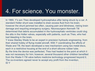 4. For science. You monster.
In 1960, Y's son Theo developed hydrocephalus after being struck by a car. A
standard Holter shunt was installed to drain excess fluid from his brain;
however the shunt jammed too often, causing pain and blindness, risking brain
damage and requiring emergency surgery. Neurosurgeon Kenneth Till
determined that debris accumulated in the hydrocephalic ventricles could clog
the slits in the Holter valves, especially with patients, such as Theo, who had
bad bleeding in the brain.
Y knew Stanley Wade to be an expert in precision hydraulic engineering, from
their shared hobby of flying model aircraft. With Y coordinating the efforts of
Wade and Till, the team developed a new mechanism using two metal discs,
each in a restrictive housing at the end of a short silicone rubber tube.
By the time the device was perfected, Theo had healed to the point at which it
was not necessary for him; however, several thousand other children benefited
from the Wade-Y-Till valve before medicine technology progressed beyond it.
The co-inventors agreed never to accept any profit from the invention.
ID Y
 