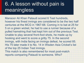 6. A lesson without pain is
meaningless
Mansoor Ali Khan Pataudi scored 6 Test hundreds,
however his finest innings are considered to be the two half
centuries at the MCG in 1967-68. Coming in to bat at 25 for
5 on a green wicket, he had to use a runner because of a
pulled hamstring that had kept him out of the previous Test.
Unable to play several front-foot shots, he made up by
hooking and went to score a gritty 75. In the second
innings, with India facing an innings defeat, he scored 85.
His 75 later made it to No. 14 in Wisden Asia Cricket’s list
of the top 25 Indian Test innings.
This match is also remembered for most post-match
reports comparing Pataudi to someone. Who?
 
