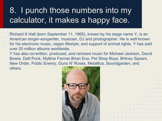 8. I punch those numbers into my
calculator, it makes a happy face.
Richard X Hall (born September 11, 1965), known by his stage name Y, is an
American singer-songwriter, musician, DJ and photographer. He is well known
for his electronic music, vegan lifestyle, and support of animal rights. Y has sold
over 20 million albums worldwide.
Y has also co-written, produced, and remixed music for Michael Jackson, David
Bowie, Daft Punk, Mylène Farmer,Brian Eno, Pet Shop Boys, Britney Spears,
New Order, Public Enemy, Guns N' Roses, Metallica, Soundgarden, and
others.
 