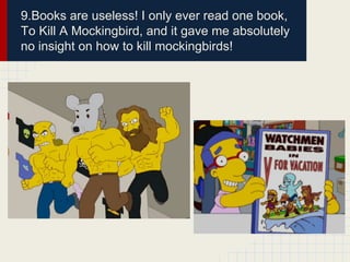 9.Books are useless! I only ever read one book,
To Kill A Mockingbird, and it gave me absolutely
no insight on how to kill mockingbirds!
 