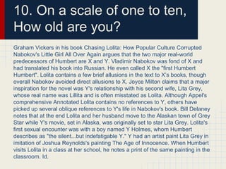 10. On a scale of one to ten,
How old are you?
Graham Vickers in his book Chasing Lolita: How Popular Culture Corrupted
Nabokov's Little Girl All Over Again argues that the two major real-world
predecessors of Humbert are X and Y. Vladimir Nabokov was fond of X and
had translated his book into Russian. He even called X the "first Humbert
Humbert". Lolita contains a few brief allusions in the text to X’s books, though
overall Nabokov avoided direct allusions to X. Joyce Milton claims that a major
inspiration for the novel was Y's relationship with his second wife, Lita Grey,
whose real name was Lillita and is often misstated as Lolita. Although Appel's
comprehensive Annotated Lolita contains no references to Y, others have
picked up several oblique references to Y's life in Nabokov's book. Bill Delaney
notes that at the end Lolita and her husband move to the Alaskan town of Grey
Star while Y's movie, set in Alaska, was originally set to star Lita Grey. Lolita's
first sexual encounter was with a boy named Y Holmes, whom Humbert
describes as "the silent...but indefatigable Y." Y had an artist paint Lita Grey in
imitation of Joshua Reynolds's painting The Age of Innocence. When Humbert
visits Lolita in a class at her school, he notes a print of the same painting in the
classroom. Id.
 