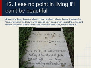 12. I see no point in living if I
can’t be beautiful
A story involving the man whose grave has been shown below, involves his
“immortal heart” and how it was passed from one person to another. A recent
theory, however, claims that it was his water-filled liver, not his heart. ID.
 