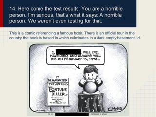 14. Here come the test results: You are a horrible
person. I'm serious, that's what it says: A horrible
person. We weren't even testing for that.
This is a comic referencing a famous book. There is an official tour in the
country the book is based in which culminates in a dark empty basement. Id.
 