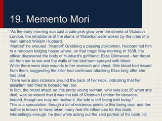 19. Memento Mori
“As the early morning sun cast a pale pink glow over the streets of Victorian
London, the inhabitants of the slums of Waterloo were woken by the cries of a
man named William Hubbard.
'Murder!' he shouted. 'Murder!' Grabbing a passing policeman, Hubbard led him
to a rundown lodging house where, on that tragic May morning in 1838, the
officer discovered the body of Hubbard's girlfriend, Eliza Grimwood - her throat
slit from ear to ear and the walls of her bedroom sprayed with blood.
While there were stab wounds to her stomach and chest, little blood had issued
from them, suggesting the killer had continued attacking Eliza long after she
had died.
There were also incisions around the back of her neck, indicating that her
assailant had tried to behead her, too.
In fact, the brutal attack on this pretty young woman, who was just 25 when she
died, was so violent that it was the talk of Victorian London for decades.
Indeed, though we may not realise it, the tale is still being told today.”
This is a speculation, though a lot of evidence points to this being true, and the
author is known to have taken many real life influences for this book.
Interestingly enough, he died while acting out the said portion of his book. Id.
 