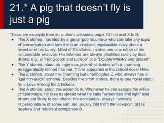 21.* A pig that doesn’t fly is
just a pig
These are excerpts from an author’s wikipedia page. ID him and X to B.
● The X stories, narrated by a genial pub raconteur who can take any topic
of conversation and turn it into an involved, implausible story about a
member of his family. Most of X’s stories involve one or another of his
innumerable relatives. His listeners are always identified solely by their
drinks, e.g., a "Hot Scotch and Lemon" or a "Double Whisky and Splash".
● The Y stories, about an ingenious jack-of-all-trades with a charming,
exaggeratedly refined manner. Y first appeared in the school novel Mike.
● The Z stories, about the charming but unprincipled Z, who always has a
"get rich quick" scheme. Besides the short stories, there is one novel about
him: Love Among the Chickens.
● The A stories, about the eccentric A. Whenever he can escape his wife's
chaperonage, he likes to spread what he calls "sweetness and light" and
others are likely to call chaos. His escapades, always involving
impersonations of some sort, are usually told from the viewpoint of his
nephew and reluctant companion B.
 