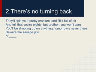 2.There’s no turning back
They'll split your pretty cranium, and fill it full of air
And tell that you're eighty, but brother, you won't care
You'll be shooting up on anything, tomorrow's never there
Beware the savage jaw
of ____
 